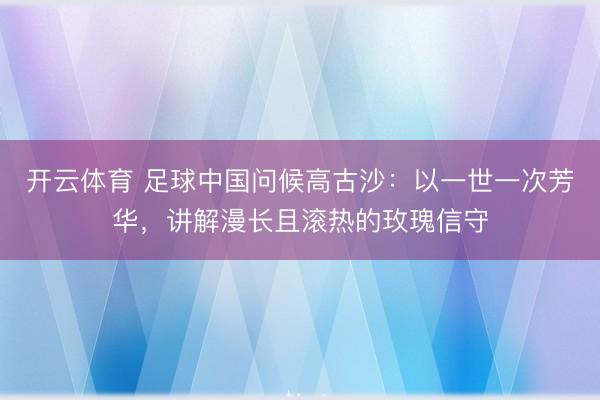 开云体育 足球中国问候高古沙：以一世一次芳华，讲解漫长且滚热的玫瑰信守