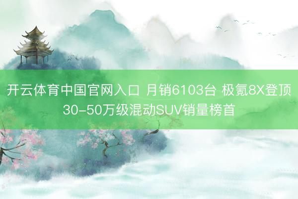 开云体育中国官网入口 月销6103台 极氪8X登顶30-50万级混动SUV销量榜首