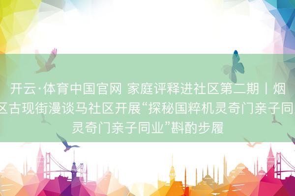 开云·体育中国官网 家庭评释进社区第二期丨烟台黄渤海新区古现街漫谈马社区开展“探秘国粹机灵奇门亲子同业”斟酌步履