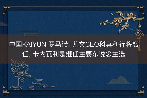 中国KAIYUN 罗马诺: 尤文CEO科莫利行将离任， 卡内瓦利是继任主要东说念主选