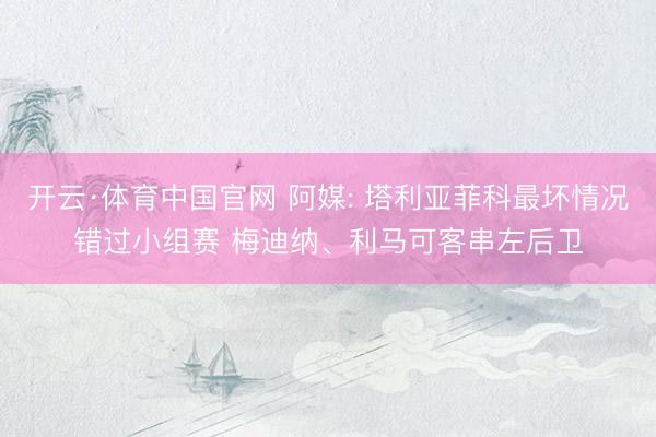 开云·体育中国官网 阿媒: 塔利亚菲科最坏情况错过小组赛 梅迪纳、利马可客串左后卫
