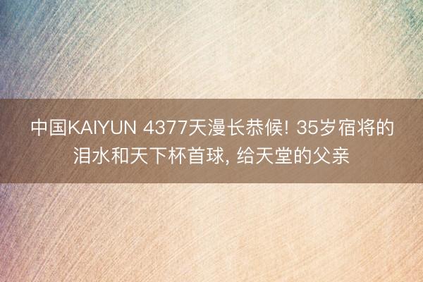 中国KAIYUN 4377天漫长恭候! 35岁宿将的泪水和天下杯首球, 给天堂的父亲