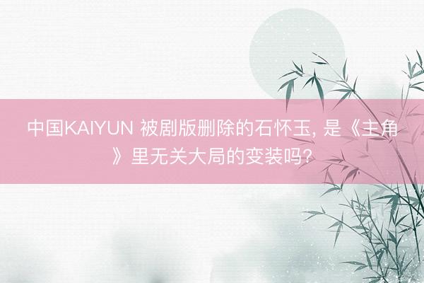 中国KAIYUN 被剧版删除的石怀玉， 是《主角》里无关大局的变装吗?