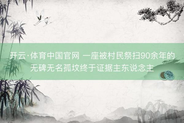 开云·体育中国官网 一座被村民祭扫90余年的无碑无名孤坟终于证据主东说念主