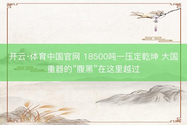 开云·体育中国官网 18500吨一压定乾坤 大国重器的“腹黑”在这里越过