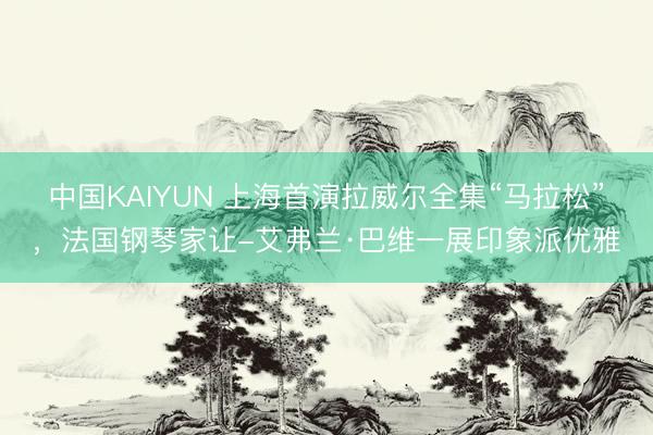 中国KAIYUN 上海首演拉威尔全集“马拉松”,法国钢琴家让-艾弗兰·巴维一展印象派优雅