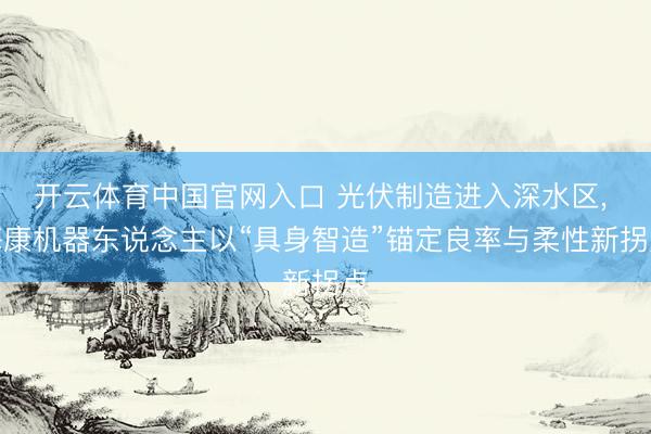 开云体育中国官网入口 光伏制造进入深水区， 海康机器东说念主以“具身智造”锚定良率与柔性新拐点