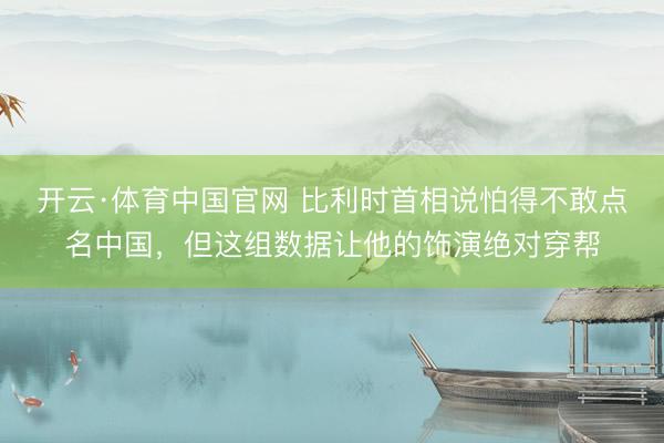 开云·体育中国官网 比利时首相说怕得不敢点名中国，但这组数据让他的饰演绝对穿帮