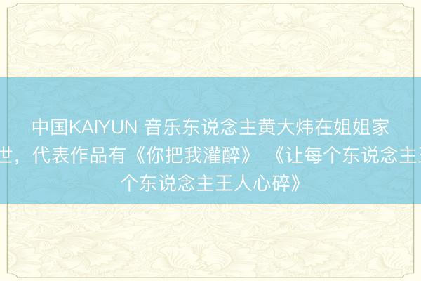 中国KAIYUN 音乐东说念主黄大炜在姐姐家中遽然离世,代表作品有《你把我灌醉》 《让每个东说念主王人心碎》