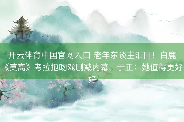 开云体育中国官网入口 老年东谈主泪目！白鹿《莫离》考拉抱吻戏删减内幕，于正：她值得更好