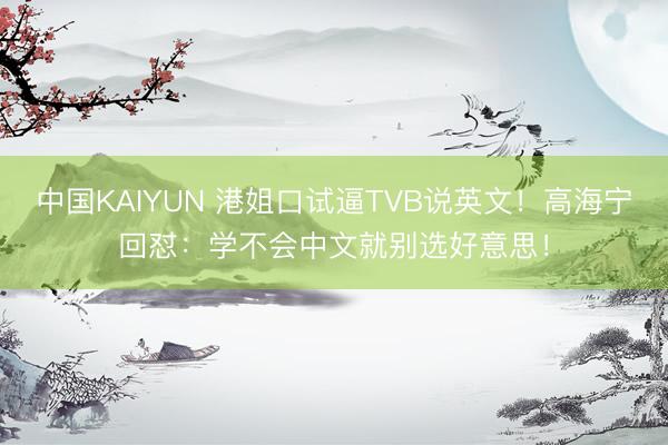 中国KAIYUN 港姐口试逼TVB说英文！高海宁回怼：学不会中文就别选好意思！