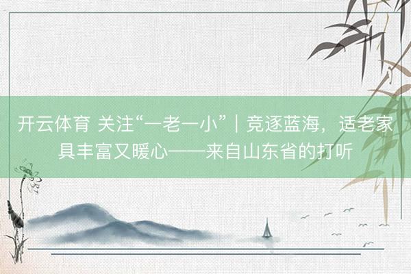 开云体育 关注“一老一小”｜竞逐蓝海，适老家具丰富又暖心——来自山东省的打听