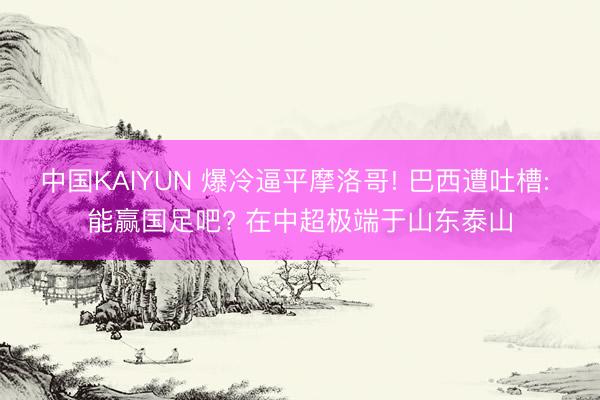 中国KAIYUN 爆冷逼平摩洛哥! 巴西遭吐槽: 能赢国足吧? 在中超极端于山东泰山