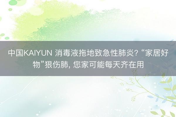 中国KAIYUN 消毒液拖地致急性肺炎? “家居好物”狠伤肺， 您家可能每天齐在用