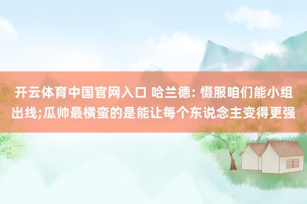 开云体育中国官网入口 哈兰德: 慑服咱们能小组出线;瓜帅最横蛮的是能让每个东说念主变得更强