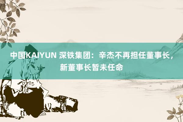 中国KAIYUN 深铁集团：辛杰不再担任董事长，新董事长暂未任命