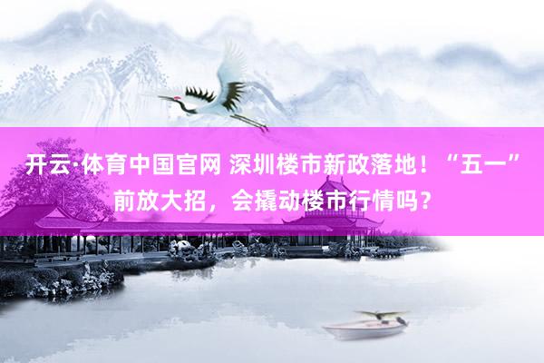 开云·体育中国官网 深圳楼市新政落地！“五一”前放大招，会撬动楼市行情吗？