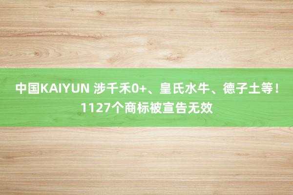 中国KAIYUN 涉千禾0+、皇氏水牛、德子土等！1127个商标被宣告无效