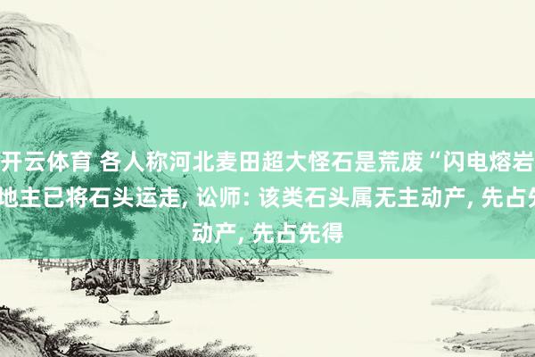 开云体育 各人称河北麦田超大怪石是荒废“闪电熔岩”， 地主已将石头运走， 讼师: 该类石头属无主动产， 先占先得