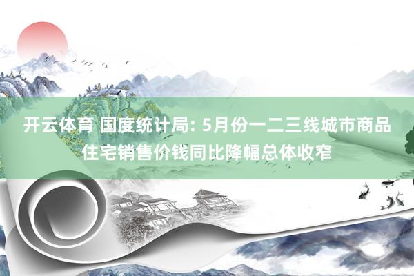 开云体育 国度统计局: 5月份一二三线城市商品住宅销售价钱同比降幅总体收窄
