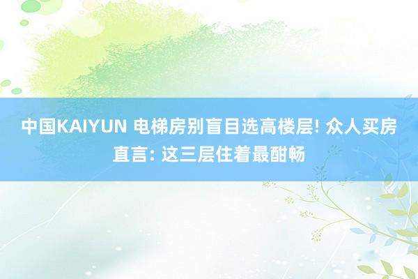 中国KAIYUN 电梯房别盲目选高楼层! 众人买房直言: 这三层住着最酣畅