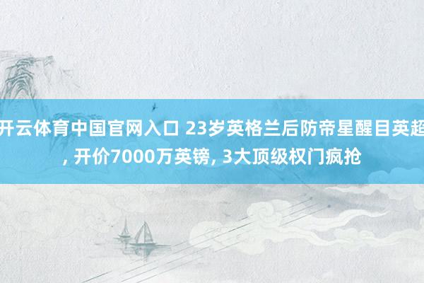 开云体育中国官网入口 23岁英格兰后防帝星醒目英超， 开价7000万英镑， 3大顶级权门疯抢