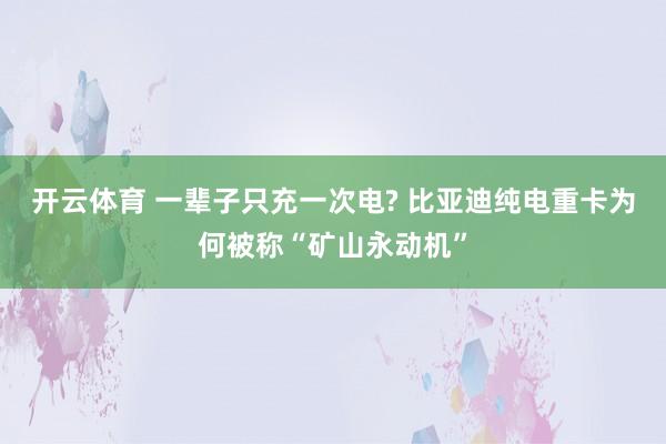 开云体育 一辈子只充一次电? 比亚迪纯电重卡为何被称“矿山永动机”