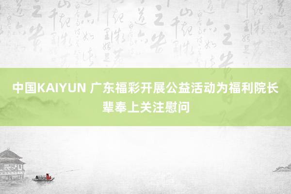 中国KAIYUN 广东福彩开展公益活动为福利院长辈奉上关注慰问