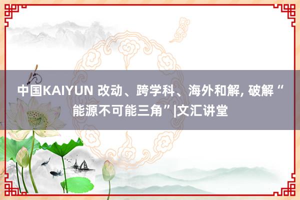 中国KAIYUN 改动、跨学科、海外和解， 破解“能源不可能三角”|文汇讲堂