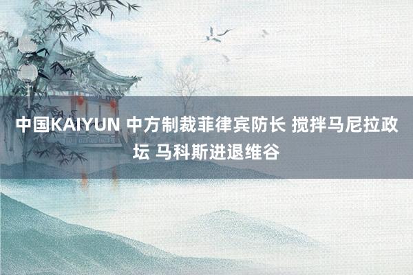 中国KAIYUN 中方制裁菲律宾防长 搅拌马尼拉政坛 马科斯进退维谷