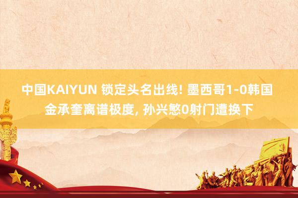 中国KAIYUN 锁定头名出线! 墨西哥1-0韩国 金承奎离谱极度, 孙兴慜0射门遭换下