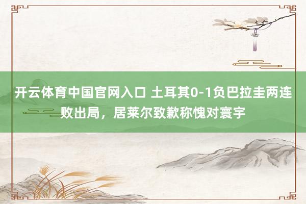 开云体育中国官网入口 土耳其0-1负巴拉圭两连败出局,居莱尔致歉称愧对寰宇